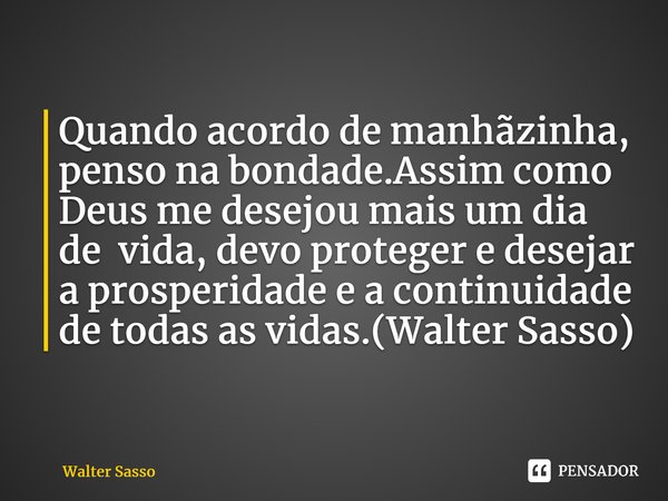 Quando acordo de manhãzinha, penso na bondade.Assim como Deus me desejou mais um dia de vida, devo proteger e desejar a prosperidade e a continuidade de todas a... Frase de Walter Sasso.