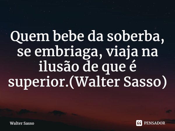 ⁠Quem bebe da soberba, se embriaga, viaja na ilusão de que é superior.(Walter Sasso)... Frase de Walter Sasso.