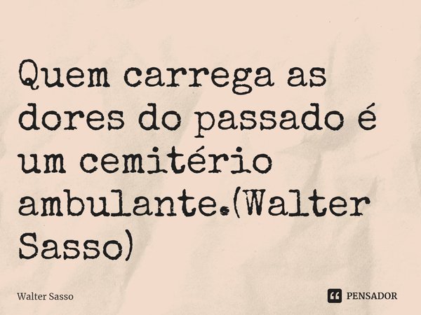 Quem carrega as dores do passado é um cemitério ambulante.(Walter Sasso)... Frase de Walter Sasso.
