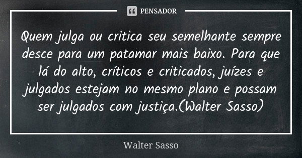 Quem julga ou critica seu semelhante sempre desce para um patamar mais baixo. Para que lá do alto, críticos e criticados, juízes e julgados estejam no mesmo pla... Frase de Walter Sasso.