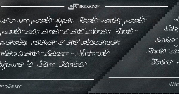 Quero um poder lugar. Poder voltar, poder falar, poder ser, amar e até chorar. Poder baixar guardas, relaxar e até descansar. Poder confiar.(Walter Sasso - Auto... Frase de Walter Sasso.
