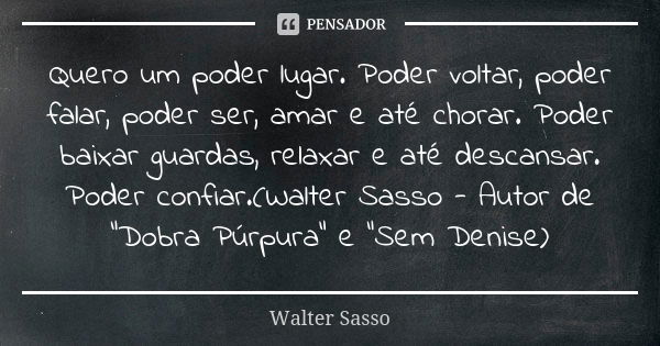 Quero um poder lugar. Poder voltar, poder falar, poder ser, amar e até chorar. Poder baixar guardas, relaxar e até descansar. Poder confiar.(Walter Sasso - Auto... Frase de Walter Sasso.