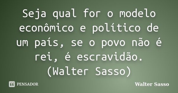 Seja qual for o modelo econômico e político de um país, se o povo não é rei, é escravidão. (Walter Sasso)... Frase de Walter Sasso.