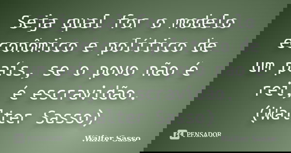 Seja qual for o modelo econômico e político de um país, se o povo não é rei, é escravidão. (Walter Sasso)... Frase de Walter Sasso.
