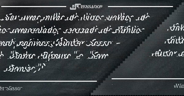 Sou uma pilha de livros velhos, de folhas amareladas, cercado de Bíblias faltando páginas.(Walter Sasso - Autor de "Dobra Púrpura" e "Sem Denise&... Frase de Walter Sasso.