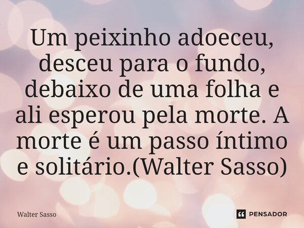 ⁠Um peixinho adoeceu, desceu para o fundo, debaixo de uma folha e ali esperou pela morte. A morte é um passo íntimo e solitário.(Walter Sasso)... Frase de Walter Sasso.