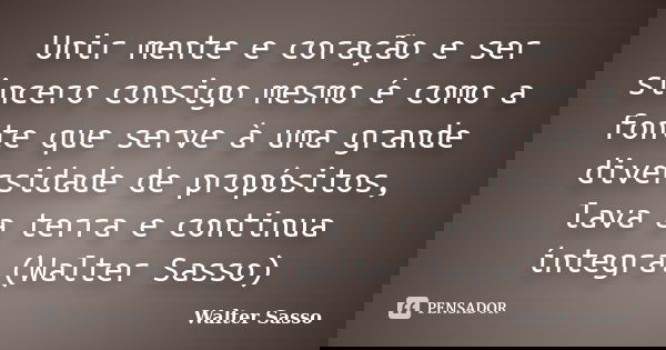 Unir mente e coração e ser sincero consigo mesmo é como a fonte que serve à uma grande diversidade de propósitos, lava a terra e continua íntegra.(Walter Sasso)... Frase de Walter Sasso.