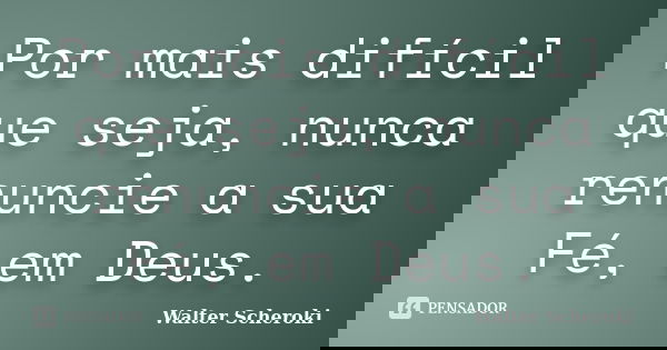 Por mais difícil que seja, nunca renuncie a sua Fé, em Deus.... Frase de Walter Scheroki.