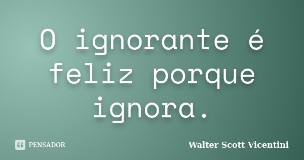 O ignorante é feliz porque ignora.... Frase de Walter Scott Vicentini.