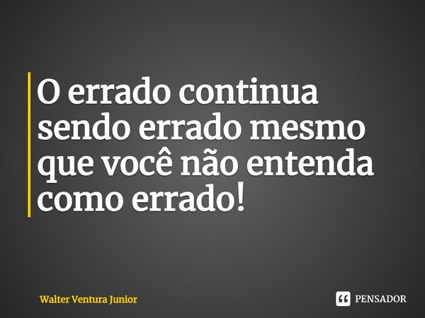 ⁠O errado continua sendo errado mesmo que você não entenda como errado!... Frase de Walter Ventura Junior.