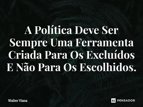 ⁠A Política Deve Ser Sempre Uma Ferramenta Criada Para Os Excluídos E Não Para Os Escolhidos.... Frase de Walter Viana.