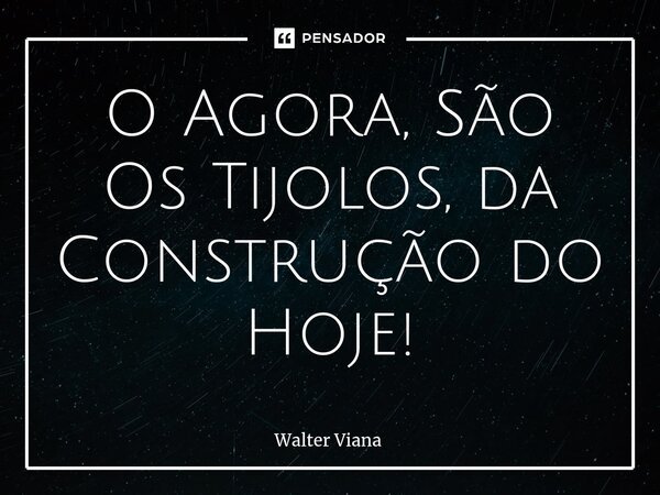 ⁠O Agora, São Os Tijolos, da Construção do Hoje!... Frase de Walter Viana.