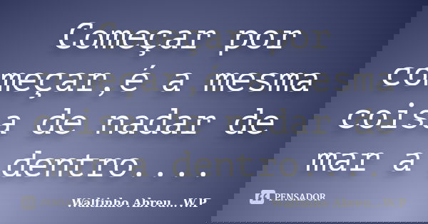 Começar por começar,é a mesma coisa de nadar de mar a dentro....... Frase de Waltinho Abreu...W.P.
