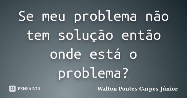 Se meu problema não tem solução então onde está o problema?... Frase de Walton Pontes Carpes Júnior.