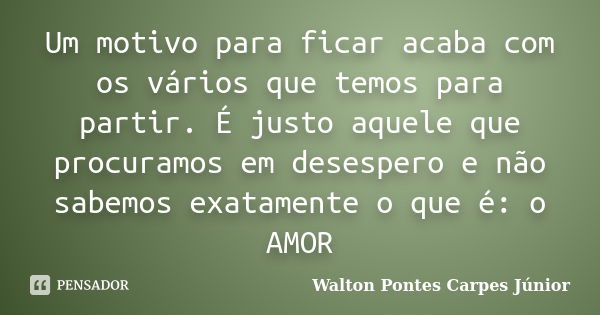 Um motivo para ficar acaba com os vários que temos para partir. É justo aquele que procuramos em desespero e não sabemos exatamente o que é: o AMOR... Frase de Walton Pontes Carpes Júnior.