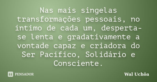 Nas mais singelas transformações pessoais, no íntimo de cada um, desperta-se lenta e gradativamente a vontade capaz e criadora do Ser Pacífico, Solidário e Cons... Frase de Wal Uchôa.