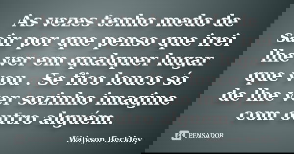 As vezes tenho medo de sair por que penso que irei lhe ver em qualquer lugar que vou . Se fico louco só de lhe ver sozinho imagine com outro alguém.... Frase de Walyson Beckley.