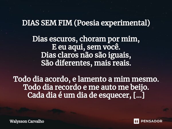 DIAS SEM FIM (Poesia experimental) Dias escuros, choram por mim, E eu aqui, sem você. Dias claros não são iguais, São diferentes, mais reais. Todo dia acordo, e... Frase de Walysson Carvalho.