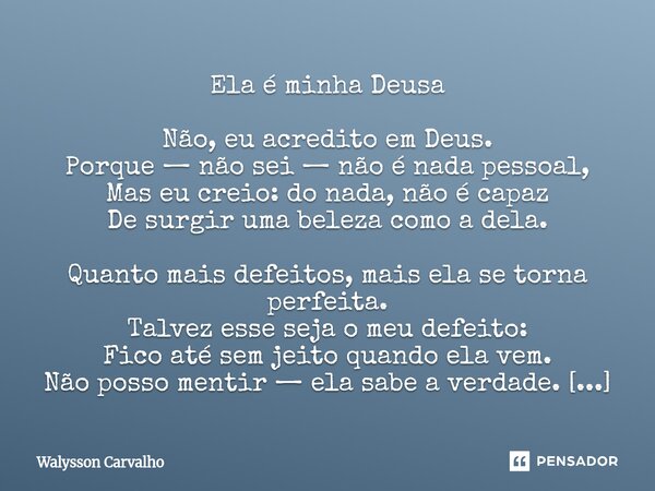 Ela é minha Deusa Não, eu acredito em Deus. Porque — não sei — não é nada pessoal, Mas eu creio: do nada, não é capaz De surgir uma beleza como a dela. Quanto ... Frase de Walysson Carvalho.