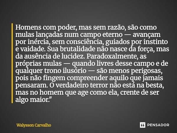 Homens com poder, mas sem razão, são como mulas lançadas num campo eterno — avançam por inércia, sem consciência, guiados por instinto e vaidade. Sua brutalida... Frase de Walysson Carvalho.