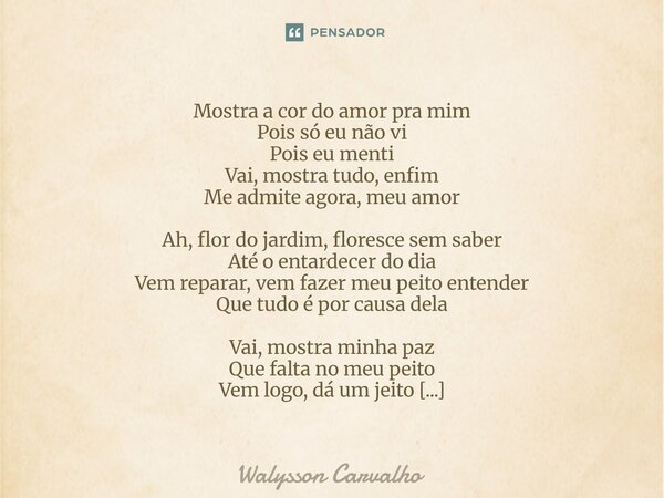 Mostra a cor do amor pra mim Pois só eu não vi Pois eu menti Vai, mostra tudo, enfim Me admite agora, meu amor Ah, flor do jardim, floresce sem saber Até o ent... Frase de Walysson Carvalho.