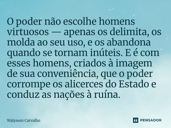 O poder não escolhe homens virtuosos — apenas os delimita, os molda ao seu uso, e os abandona quando se tornam inúteis. E é com esses homens, criados à imagem ... Frase de Walysson Carvalho.