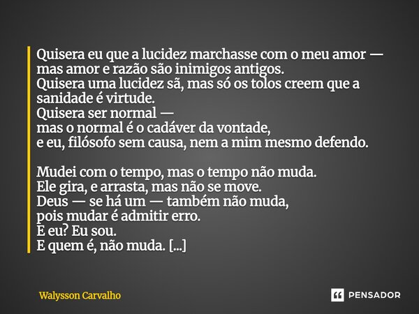 Quisera eu que a lucidez marchasse com o meu amor — mas amor e razão são inimigos antigos. Quisera uma lucidez sã, mas só os tolos creem que a sanidade é virtu... Frase de Walysson Carvalho.