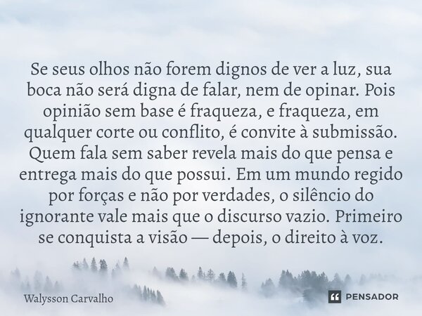 Se seus olhos não forem dignos de ver a luz, sua boca não será digna de falar, nem de opinar. Pois opinião sem base é fraqueza, e fraqueza, em qualquer corte ou... Frase de Walysson Carvalho.