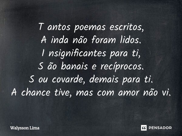 ⁠T antos poemas escritos, A inda não foram lidos. I nsignificantes para ti, S ão banais e recíprocos. S ou covarde, demais para ti. A chance tive, mas com amor ... Frase de Walysson Lima.
