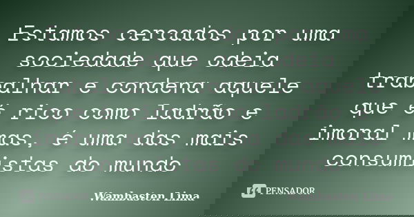 Estamos cercados por uma sociedade que odeia trabalhar e condena aquele que é rico como ladrão e imoral mas, é uma das mais consumistas do mundo... Frase de Wambasten Lima.