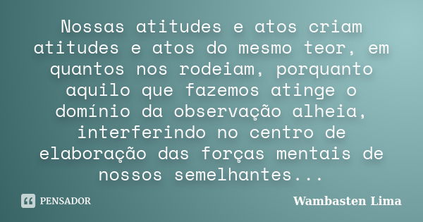 Nossas atitudes e atos criam atitudes e atos do mesmo teor, em quantos nos rodeiam, porquanto aquilo que fazemos atinge o domínio da observação alheia, interfer... Frase de Wambasten Lima.