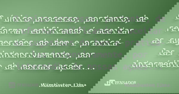 O único processo, portanto, de reformar edificando é aceitar as sugestões do bem e praticá-las intensivamente, por intermédio de nossas ações...... Frase de Wambasten Lima.