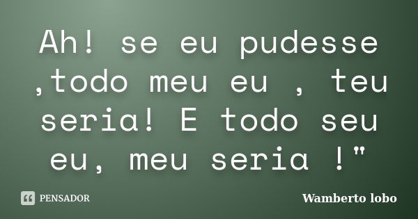 Ah! se eu pudesse ,todo meu eu , teu seria! E todo seu eu, meu seria !"... Frase de Wamberto Lobo.