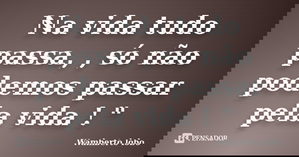Na vida tudo passa, , só não podemos passar pela vida ! "... Frase de wamberto Lobo.