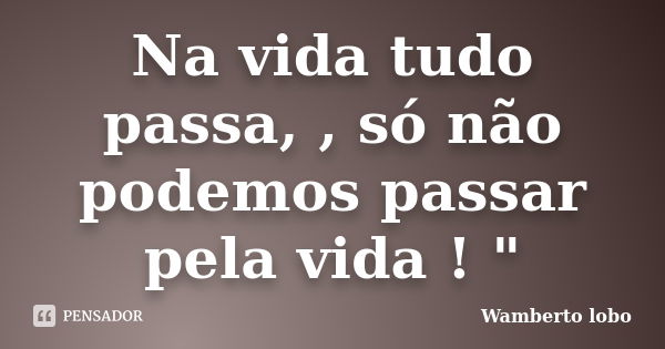 Na vida tudo passa, , só não podemos passar pela vida ! "... Frase de wamberto Lobo.