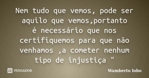 Nem tudo que vemos, pode ser aquilo que vemos,portanto é necessário que nos certifiquemos para que não venhamos ,a cometer nenhum tipo de injustiça "... Frase de Wamberto lobo.