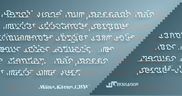 Perdi você num passado não muito distante porque continuamente brigo com ele nos meus dias atuais, me recuso a tentar, não posso perdê-lo mais uma vez.... Frase de Wana Karen CBM.