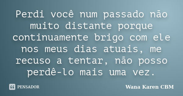 Perdi você num passado não muito distante porque continuamente brigo com ele nos meus dias atuais, me recuso a tentar, não posso perdê-lo mais uma vez.... Frase de Wana Karen CBM.