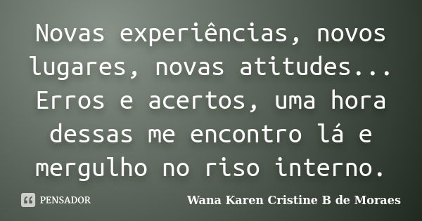 Novas experiências, novos lugares, novas atitudes... Erros e acertos, uma hora dessas me encontro lá e mergulho no riso interno.... Frase de Wana Karen Cristine B. de Moraes.