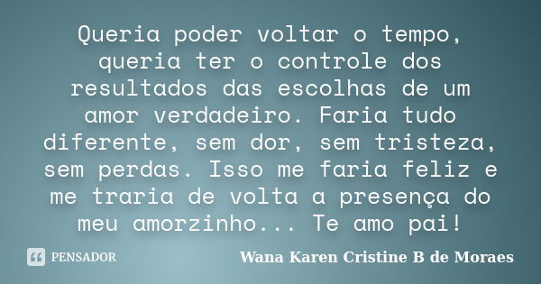 Queria poder voltar o tempo, queria ter o controle dos resultados das escolhas de um amor verdadeiro. Faria tudo diferente, sem dor, sem tristeza, sem perdas. I... Frase de Wana Karen Cristine B. de Moraes.