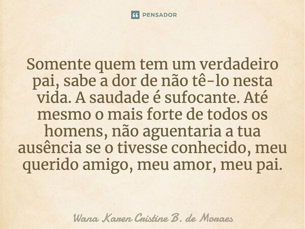 Somente quem tem um verdadeiro pai, sabe a dor de não tê-lo nesta vida. A saudade é sufocante. Até mesmo o mais forte de todos os homens, não aguentaria a tua a... Frase de Wana Karen Cristine B. de Moraes.