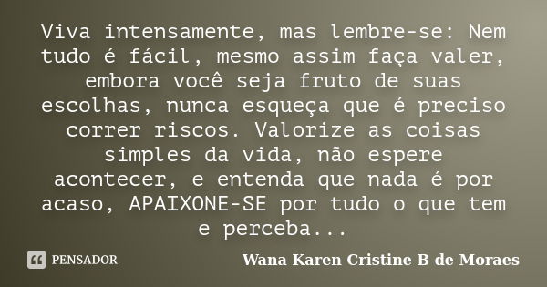 Viva intensamente, mas lembre-se: Nem tudo é fácil, mesmo assim faça valer, embora você seja fruto de suas escolhas, nunca esqueça que é preciso correr riscos. ... Frase de Wana Karen Cristine B. de Moraes.