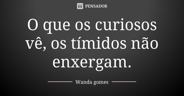 O que os curiosos vê, os tímidos não enxergam.... Frase de Wanda gomes.