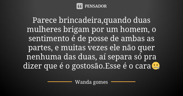 Parece brincadeira,quando duas mulheres brigam por um homem, o sentimento é de posse de ambas as partes, e muitas vezes ele não quer nenhuma das duas, aí separa... Frase de Wanda gomes.