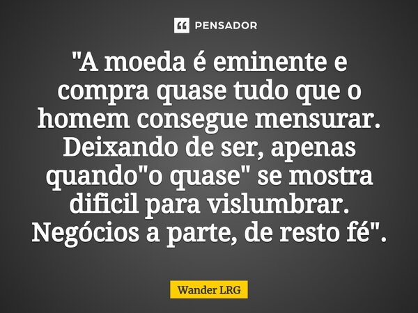 ⁠"A moeda é eminente e compra quase tudo que o homem consegue mensurar. Deixando de ser, apenas quando "o quase" se mostra dificil para vislumbra... Frase de Wander LRG.