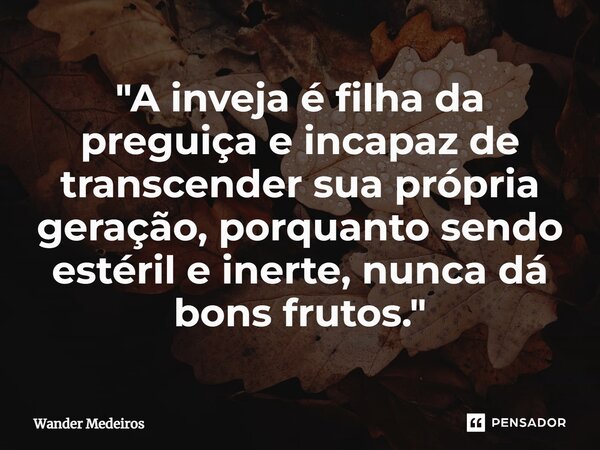 ⁠"A inveja é filha da preguiça e incapaz de transcender sua própria geração, porquanto sendo estéril e inerte, nunca dá bons frutos."... Frase de Wander Medeiros.