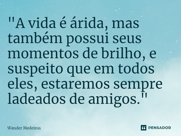 ⁠"A vida é árida, mas também possui seus momentos de brilho, e suspeito que em todos eles, estaremos sempre ladeados de amigos."... Frase de Wander Medeiros.