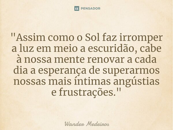 ⁠"Assim como o Sol faz irromper a luz em meio a escuridão, cabe à nossa mente renovar a cada dia a esperança de superarmos nossas mais íntimas angústias e ... Frase de Wander Medeiros.