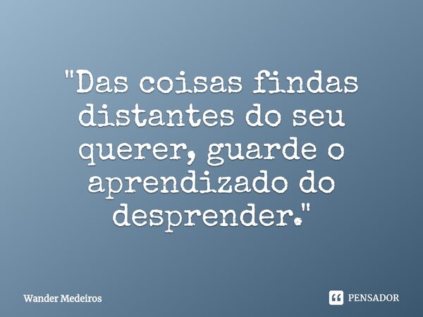 ⁠"Das coisas findas distantes do seu querer, guarde o aprendizado do desprender."... Frase de Wander Medeiros.