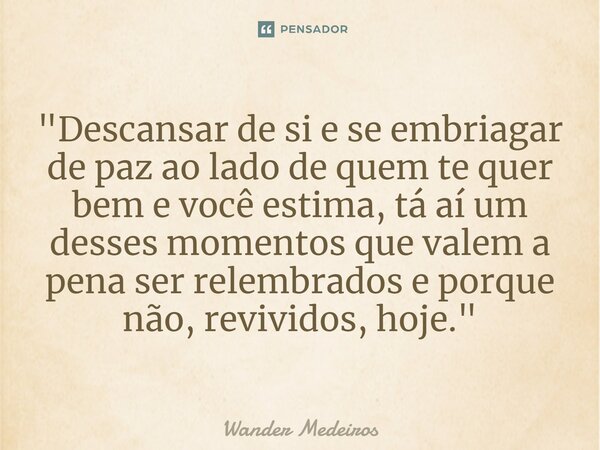 "⁠Descansar de si e se embriagar de paz ao lado de quem te quer bem e você estima, tá aí um desses momentos que valem a pena ser relembrados e porque não, ... Frase de Wander Medeiros.